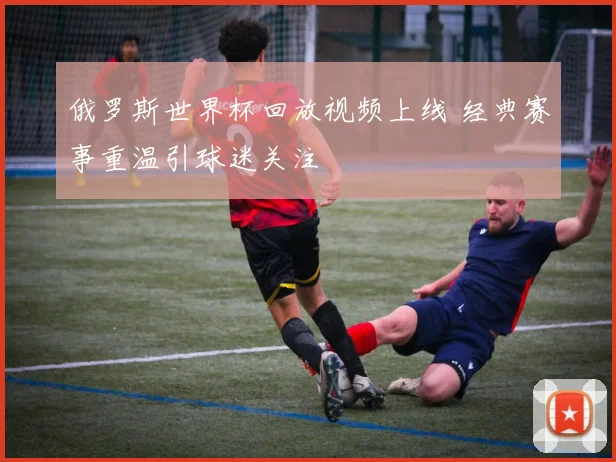 俄罗斯世界杯回放视频上线 经典赛事重温引球迷关注