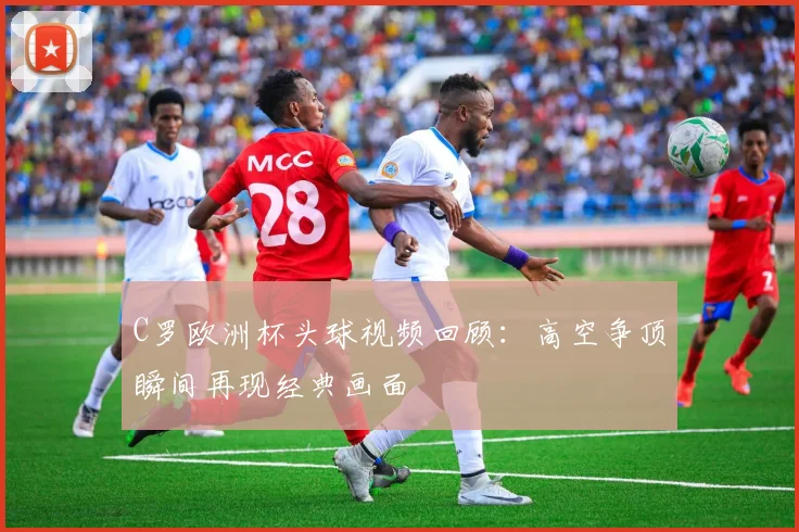 C罗欧洲杯头球视频回顾：高空争顶瞬间再现经典画面