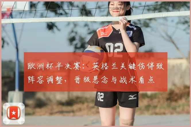 欧洲杯半决赛：英格兰关键伤停致阵容调整，晋级悬念与战术看点