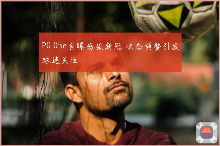 PG One自曝感染新冠 状态调整引发球迷关注