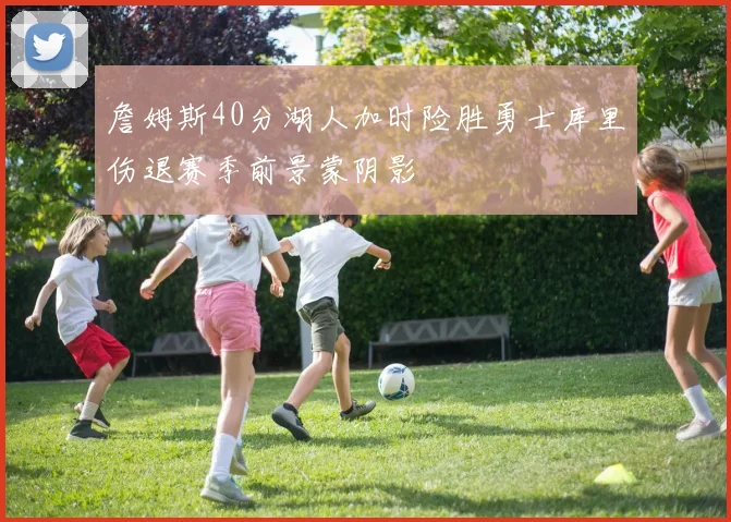 詹姆斯40分湖人加时险胜勇士库里伤退赛季前景蒙阴影