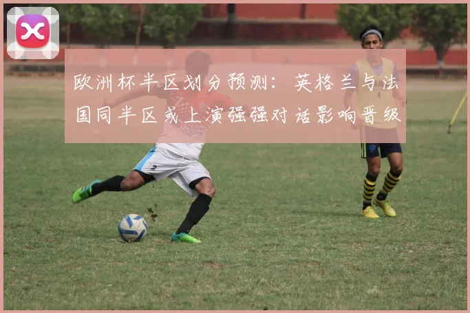 欧洲杯半区划分预测：英格兰与法国同半区或上演强强对话影响晋级