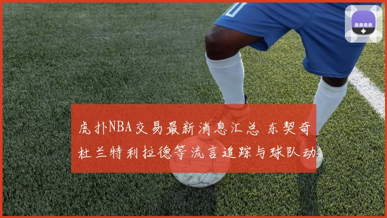 虎扑NBA交易最新消息汇总 东契奇杜兰特利拉德等流言追踪与球队动向