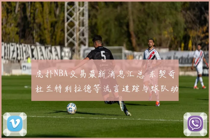 虎扑NBA交易最新消息汇总 东契奇杜兰特利拉德等流言追踪与球队动向