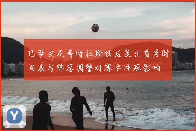 巴萨女足普特拉斯伤后复出首秀时间表与阵容调整对赛季冲冠影响