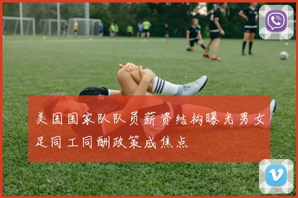 美国国家队队员薪资结构曝光男女足同工同酬政策成焦点