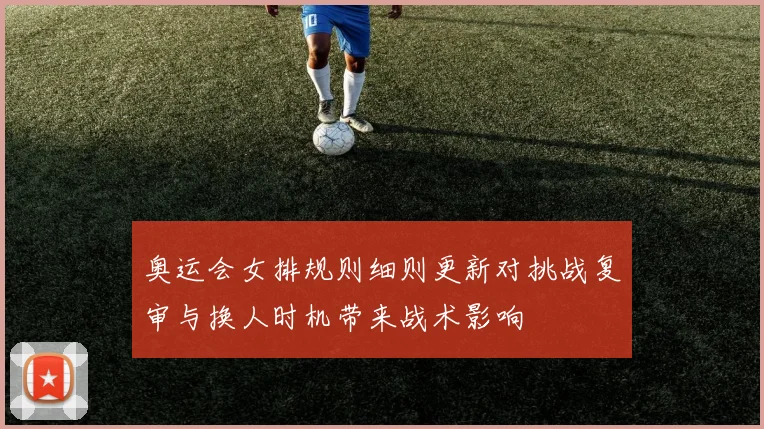 奥运会女排规则细则更新对挑战复审与换人时机带来战术影响
