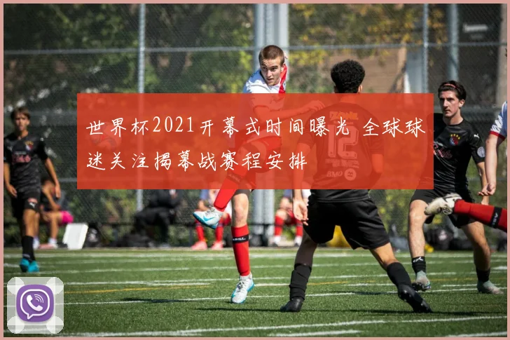 世界杯2021开幕式时间曝光 全球球迷关注揭幕战赛程安排