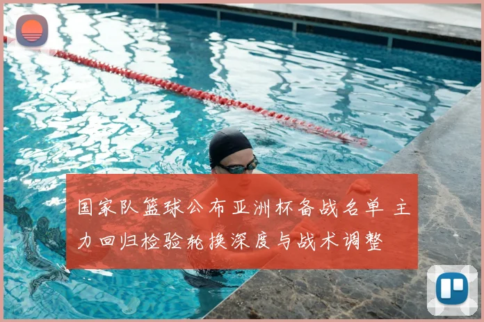 国家队篮球公布亚洲杯备战名单 主力回归检验轮换深度与战术调整