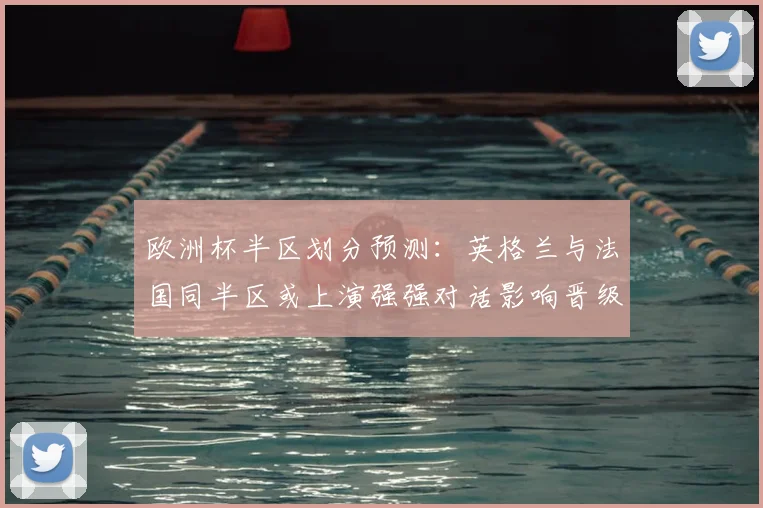 欧洲杯半区划分预测：英格兰与法国同半区或上演强强对话影响晋级