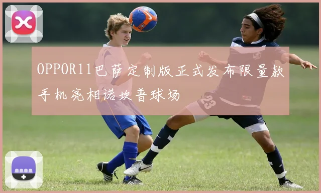 OPPOR11巴萨定制版正式发布限量款手机亮相诺坎普球场