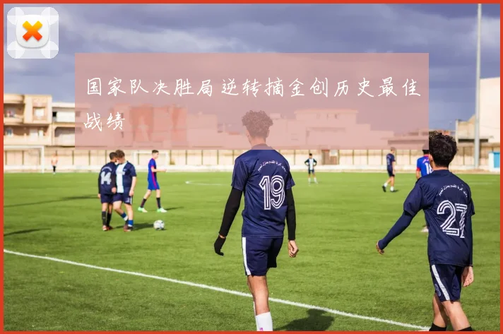 国家队决胜局逆转摘金创历史最佳战绩