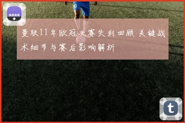曼联11年欧冠决赛失利回顾 关键战术细节与赛后影响解析