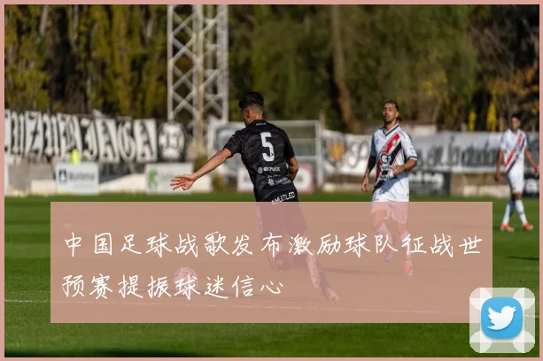 中国足球战歌发布激励球队征战世预赛提振球迷信心