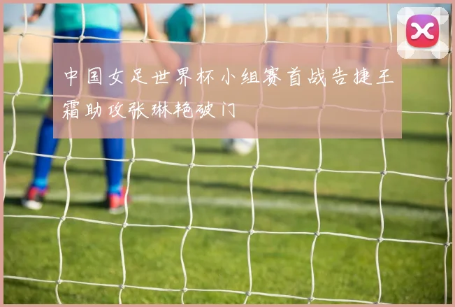 中国女足世界杯小组赛首战告捷王霜助攻张琳艳破门