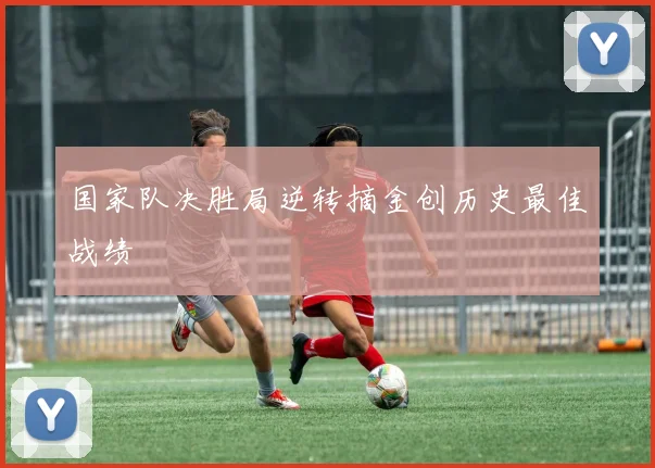 国家队决胜局逆转摘金创历史最佳战绩