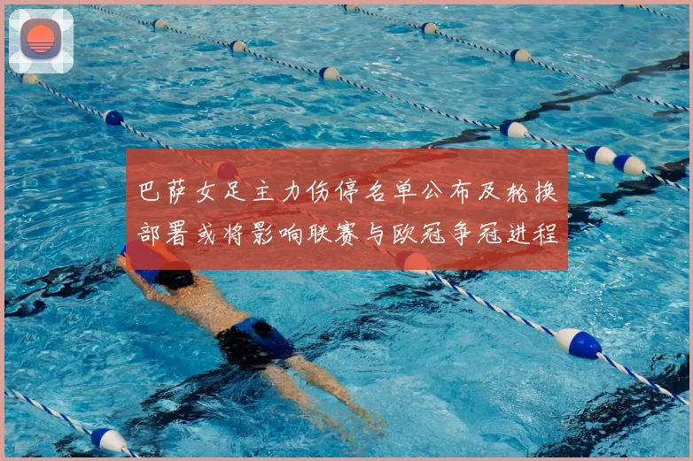 巴萨女足主力伤停名单公布及轮换部署或将影响联赛与欧冠争冠进程