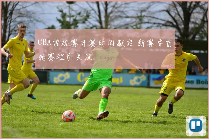 CBA常规赛开赛时间敲定 新赛季首轮赛程引关注