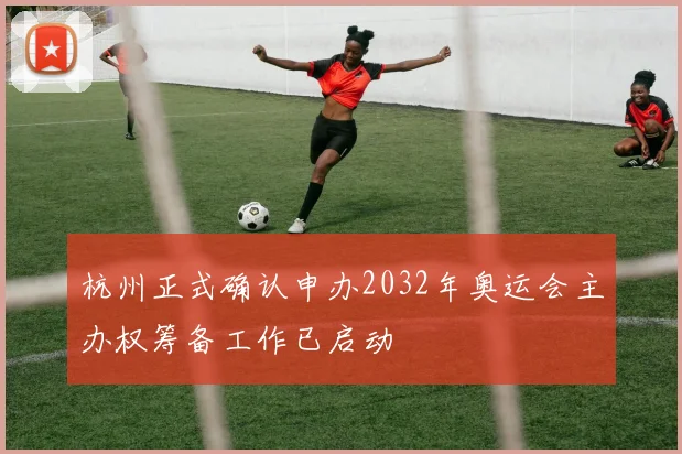 杭州正式确认申办2032年奥运会主办权筹备工作已启动