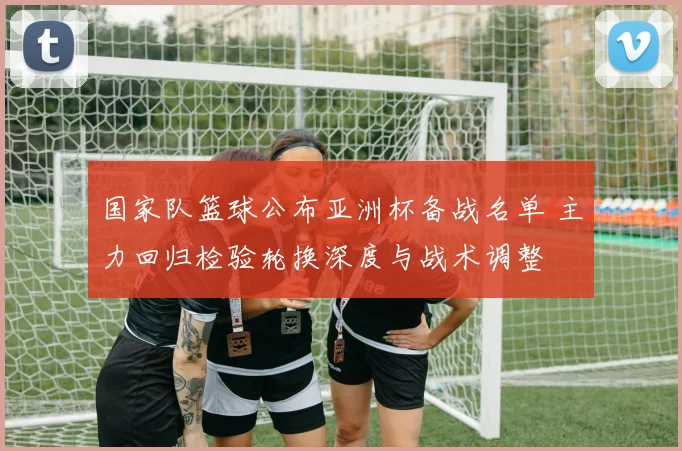 国家队篮球公布亚洲杯备战名单 主力回归检验轮换深度与战术调整