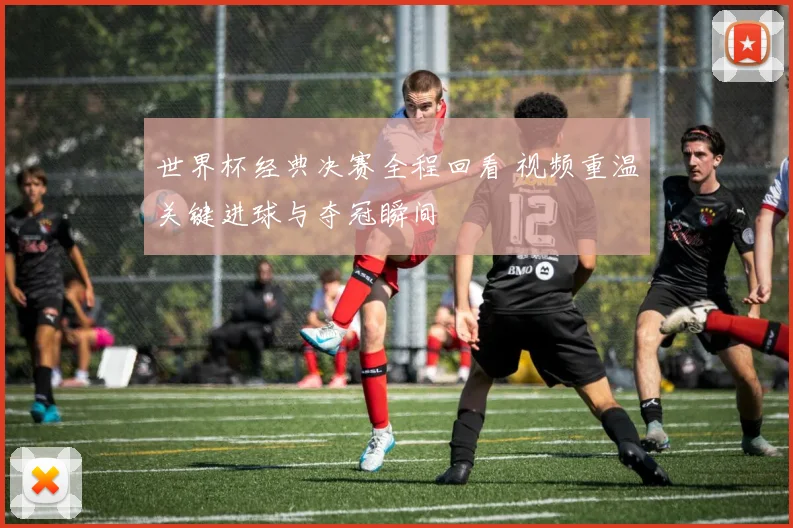 世界杯经典决赛全程回看 视频重温关键进球与夺冠瞬间
