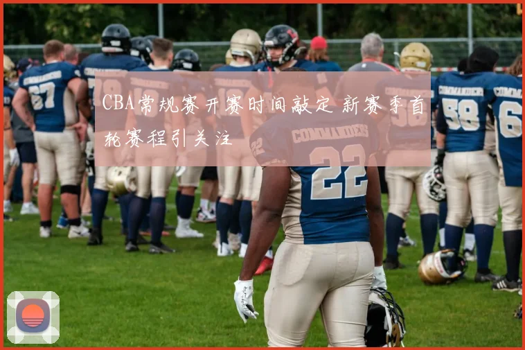 CBA常规赛开赛时间敲定 新赛季首轮赛程引关注