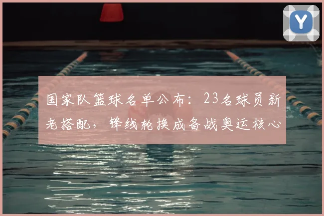 国家队篮球名单公布：23名球员新老搭配，锋线轮换成备战奥运核心